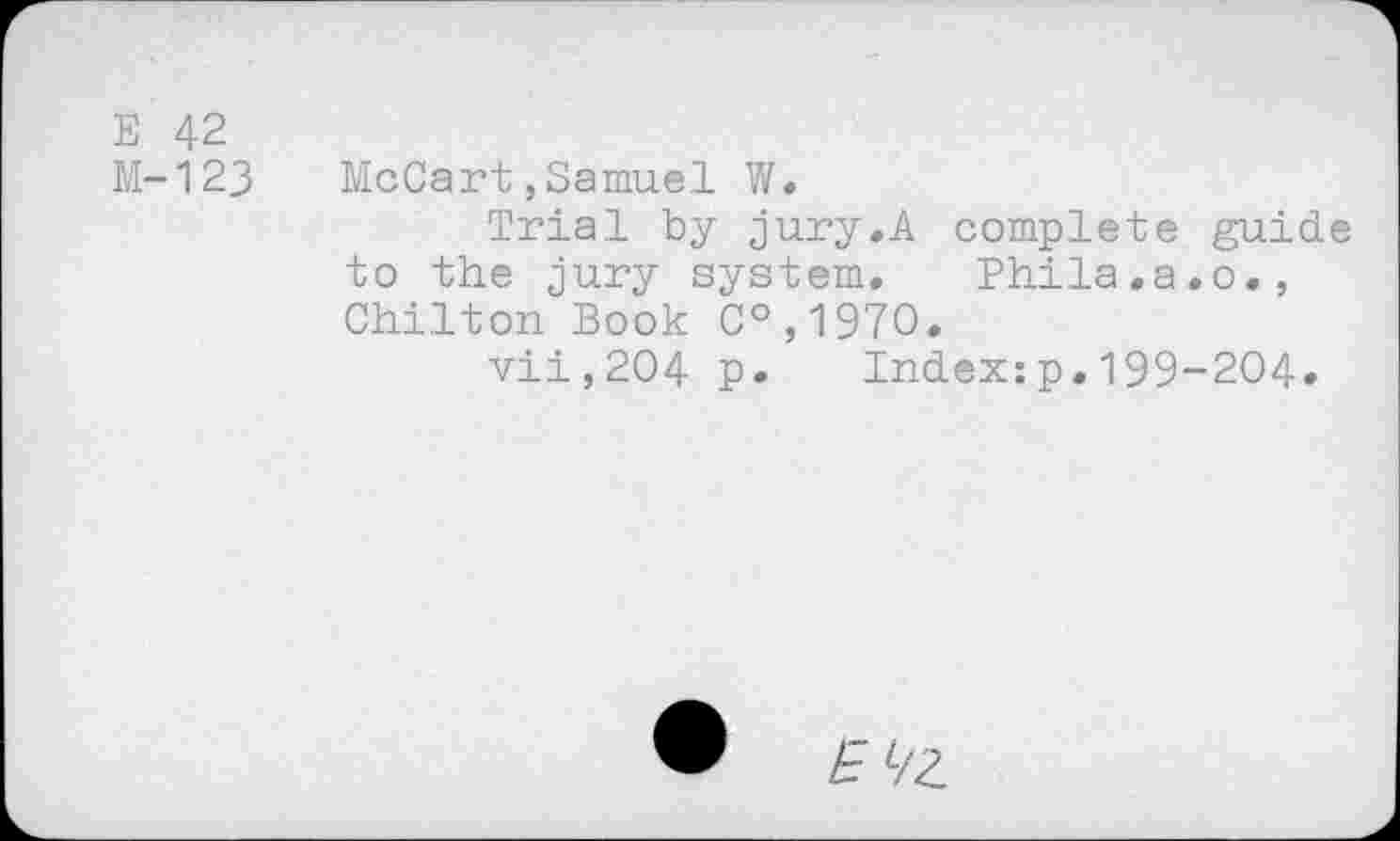 ﻿Е 42
М-123 McCart,Samuel W.
Trial by jury.A complete guide to the jury system. Ehila.a.o., Chilton Book C°,197O.
vii,204 p. Index:p.199-204.